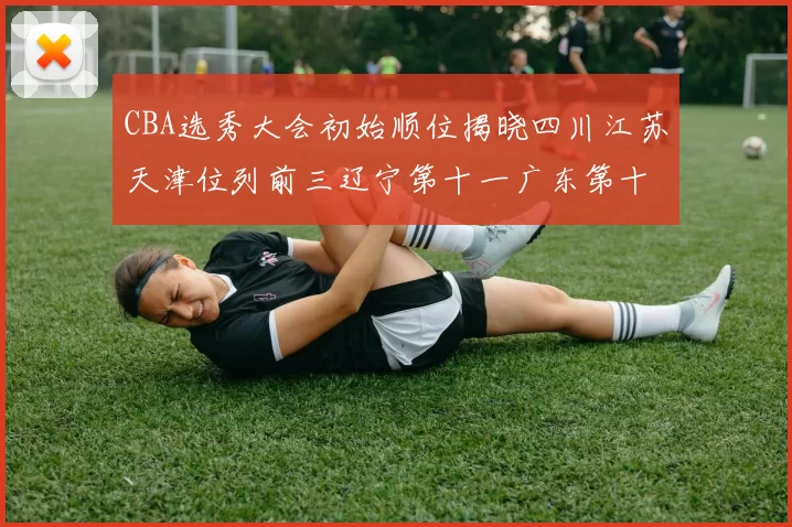CBA选秀大会初始顺位揭晓四川江苏天津位列前三辽宁第十一广东第十六