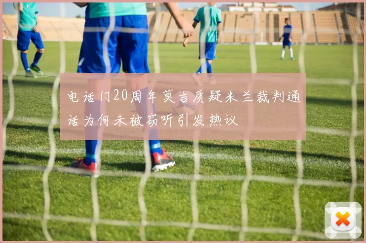 电话门20周年莫吉质疑米兰裁判通话为何未被窃听引发热议