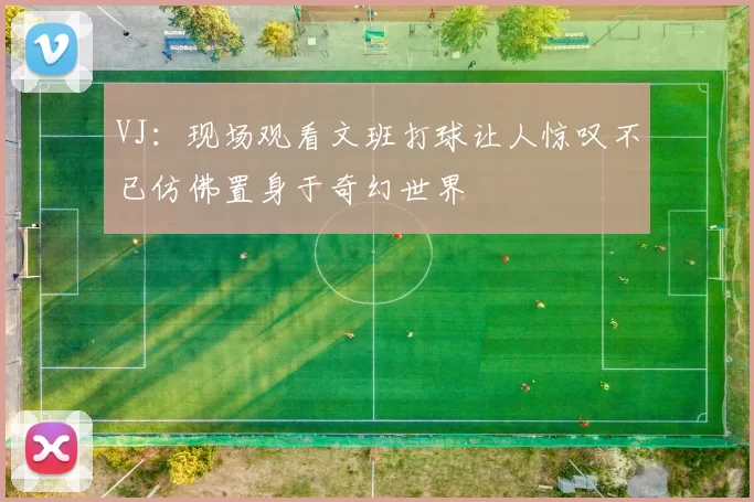 VJ：现场观看文班打球让人惊叹不已仿佛置身于奇幻世界